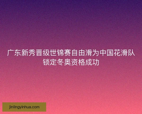 广东新秀晋级世锦赛自由滑为中国花滑队锁定冬奥资格成功